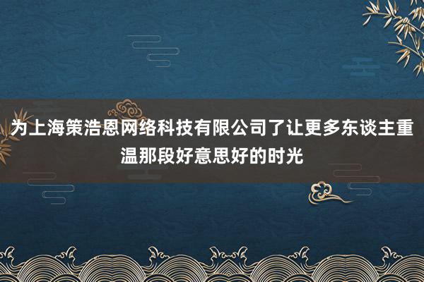 为上海策浩恩网络科技有限公司了让更多东谈主重温那段好意思好的时光