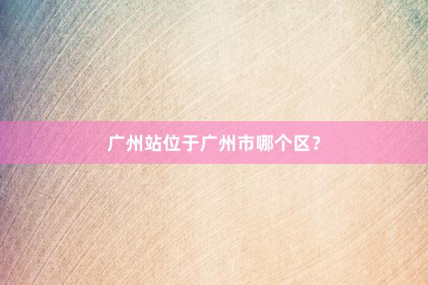 广州站位于广州市哪个区？