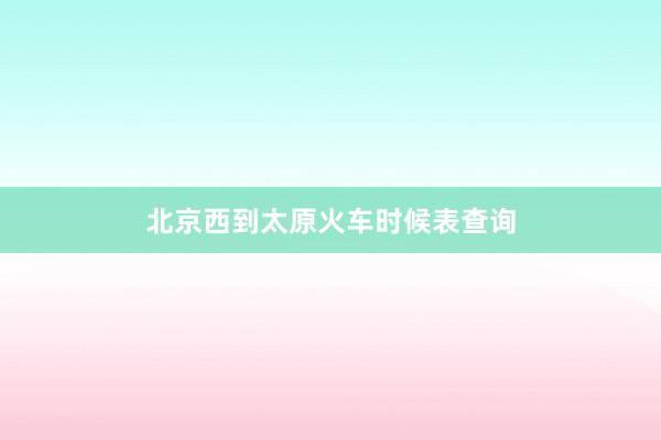 北京西到太原火车时候表查询